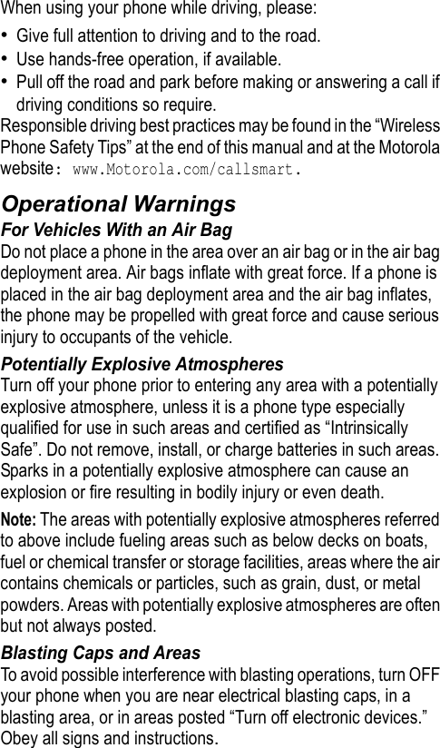 When using your phone while driving, please:•Give full attention to driving and to the road.•Use hands-free operation, if available.•Pull off the road and park before making or answering a call if driving conditions so require.Responsible driving best practices may be found in the “Wireless Phone Safety Tips” at the end of this manual and at the Motorola website: www.Motorola.com/callsmart.Operational WarningsFor Vehicles With an Air BagDo not place a phone in the area over an air bag or in the air bag deployment area. Air bags inflate with great force. If a phone is placed in the air bag deployment area and the air bag inflates, the phone may be propelled with great force and cause serious injury to occupants of the vehicle.Potentially Explosive AtmospheresTurn off your phone prior to entering any area with a potentially explosive atmosphere, unless it is a phone type especially qualified for use in such areas and certified as “Intrinsically Safe”. Do not remove, install, or charge batteries in such areas. Sparks in a potentially explosive atmosphere can cause an explosion or fire resulting in bodily injury or even death.Note: The areas with potentially explosive atmospheres referred to above include fueling areas such as below decks on boats, fuel or chemical transfer or storage facilities, areas where the air contains chemicals or particles, such as grain, dust, or metal powders. Areas with potentially explosive atmospheres are often but not always posted.Blasting Caps and AreasTo avoid possible interference with blasting operations, turn OFF your phone when you are near electrical blasting caps, in a blasting area, or in areas posted “Turn off electronic devices.” Obey all signs and instructions.