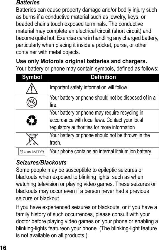 16BatteriesBatteries can cause property damage and/or bodily injury such as burns if a conductive material such as jewelry, keys, or beaded chains touch exposed terminals. The conductive material may complete an electrical circuit (short circuit) and become quite hot. Exercise care in handling any charged battery, particularly when placing it inside a pocket, purse, or other container with metal objects.Use only Motorola original batteries and chargers.Your battery or phone may contain symbols, defined as follows:Seizures/BlackoutsSome people may be susceptible to epileptic seizures or blackouts when exposed to blinking lights, such as when watching television or playing video games. These seizures or blackouts may occur even if a person never had a previous seizure or blackout.If you have experienced seizures or blackouts, or if you have a family history of such occurrences, please consult with your doctor before playing video games on your phone or enabling a blinking-lights featureon your phone. (The blinking-light feature is not available on all products.)Symbol DefinitionImportant safety information will follow..Your battery or phone should not be disposed of in a fire.Your battery or phone may require recycling in accordance with local laws. Contact your local regulatory authorities for more information.Your battery or phone should not be thrown in thetrash.Your phone contains an internal lithium ion battery.