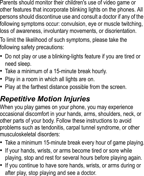 Parents should monitor their children&apos;s use of video game or other features that incorporate blinking lights on the phones. All persons should discontinue use and consult a doctor if any of the following symptoms occur: convulsion, eye or muscle twitching, loss of awareness, involuntary movements, or disorientation.To limit the likelihood of such symptoms, please take the following safety precautions:•Do not play or use a blinking-lights feature if you are tired or need sleep.•Take a minimum of a 15-minute break hourly.•Play in a room in which all lights are on.•Play at the farthest distance possible from the screen.Repetitive Motion InjuriesWhen you play games on your phone, you may experience occasional discomfort in your hands, arms, shoulders, neck, or other parts of your body. Follow these instructions to avoid problems such as tendonitis, carpal tunnel syndrome, or other musculoskeletal disorders:•Take a minimum 15-minute break every hour of game playing.•If your hands, wrists, or arms become tired or sore while playing, stop and rest for several hours before playing again.•If you continue to have sore hands, wrists, or arms during or after play, stop playing and see a doctor.