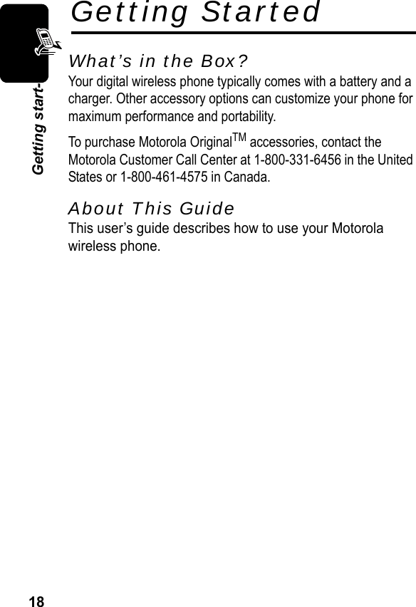 18Getting start-Getting StartedWhat’s in the Box?Your digital wireless phone typically comes with a battery and a charger. Other accessory options can customize your phone for maximum performance and portability.To purchase Motorola OriginalTM accessories, contact the Motorola Customer Call Center at 1-800-331-6456 in the United States or 1-800-461-4575 in Canada.About This GuideThis user’s guide describes how to use your Motorolawireless phone.