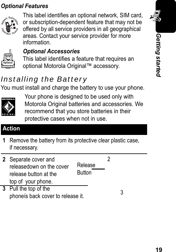 19Getting startedOptional FeaturesThis label identifies an optional network, SIM card, or subscription-dependent feature that may not be offered by all service providers in all geographical areas. Contact your service provider for more  information.Optional AccessoriesThis label identifies a feature that requires an optional Motorola Original™ accessory.Installing the BatteryYou must install and charge the battery to use your phone.Your phone is designed to be used only with Motorola Original batteries and accessories. We recommend that you store batteries in their protective cases when not in use.Action1Remove the battery from its protective clear plastic case, if necessary.2Separate cover and releasedown on the cover release button at the top of  your phone.3Pull the top of the phoneís back cover to release it.Release Button23