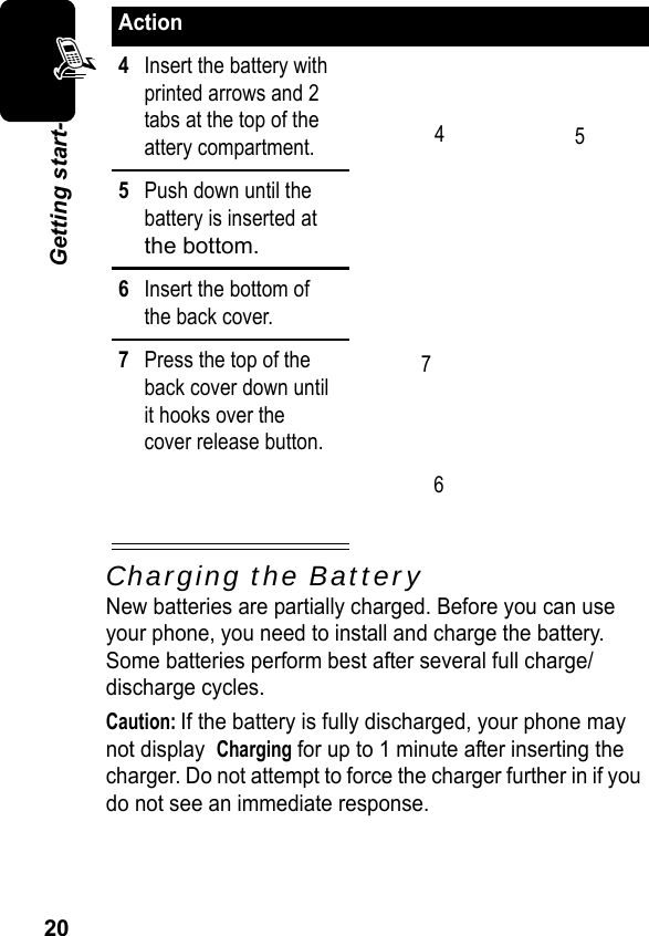 20Getting start-Charging the BatteryNew batteries are partially charged. Before you can use your phone, you need to install and charge the battery. Some batteries perform best after several full charge/discharge cycles.Caution: If the battery is fully discharged, your phone may not display  Charging for up to 1 minute after inserting the charger. Do not attempt to force the charger further in if you do not see an immediate response.Action4Insert the battery with printed arrows and 2 tabs at the top of the attery compartment.5Push down until the battery is inserted at the bottom.6Insert the bottom ofthe back cover.7Press the top of theback cover down untilit hooks over thecover release button.4567