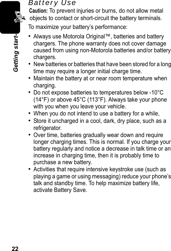 22Getting start-Battery UseCaution: To prevent injuries or burns, do not allow metal objects to contact or short-circuit the battery terminals.To maximize your battery’s performance:•Always use Motorola Original™, batteries and battery chargers. The phone warranty does not cover damage caused from using non-Motorola batteries and/or battery chargers.•New batteries or batteries that have been stored for a long time may require a longer initial charge time.•Maintain the battery at or near room temperature when charging.•Do not expose batteries to temperatures below -10°C (14°F) or above 45°C (113°F). Always take your phone with you when you leave your vehicle.•When you do not intend to use a battery for a while,•Store it uncharged in a cool, dark, dry place, such as a refrigerator.•Over time, batteries gradually wear down and require longer charging times. This is normal. If you charge your battery regularly and notice a decrease in talk time or an increase in charging time, then it is probably time to purchase a new battery.•Activities that require intensive keystroke use (such as playing a game or using messaging) reduce your phone’s talk and standby time. To help maximize battery life, activate Battery Save.