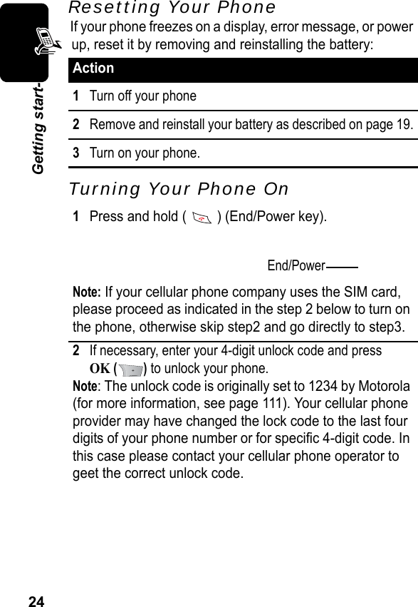 24Getting start-Resetting Your PhoneIf your phone freezes on a display, error message, or power up, reset it by removing and reinstalling the battery:Turning Your Phone OnAction1Turn off your phone2Remove and reinstall your battery as described on page 19.3Turn on your phone.1Press and hold (   ) (End/Power key).Note: If your cellular phone company uses the SIM card, please proceed as indicated in the step 2 below to turn on the phone, otherwise skip step2 and go directly to step3.2If necessary, enter your 4-digit unlock code and press OK () to unlock your phone.Note: The unlock code is originally set to 1234 by Motorola (for more information, see page 111). Your cellular phone provider may have changed the lock code to the last four digits of your phone number or for specific 4-digit code. In this case please contact your cellular phone operator to geet the correct unlock code.End/Power