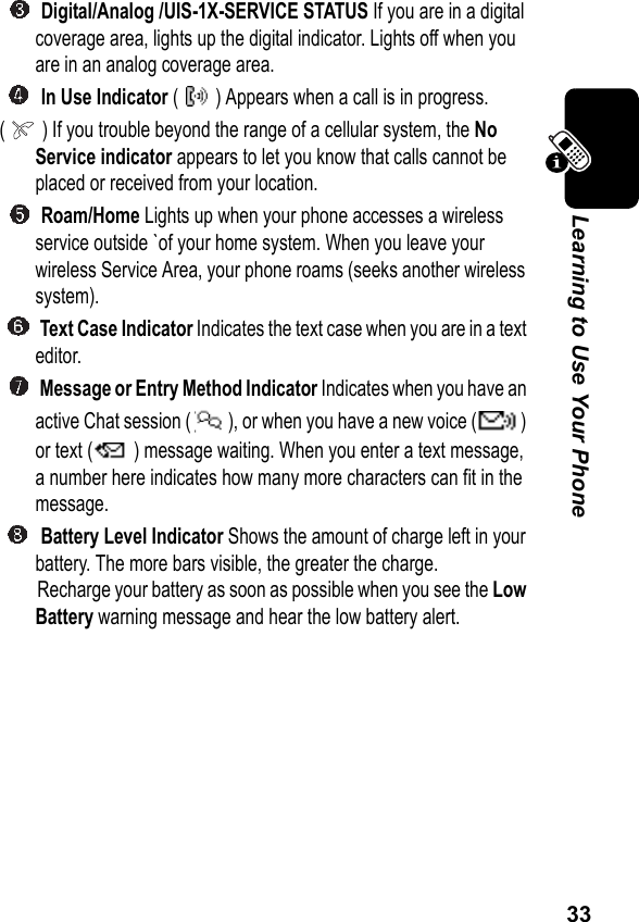 33Learning to Use Your Phone Digital/Analog /UIS-1X-SERVICE STATUS If you are in a digital coverage area, lights up the digital indicator. Lights off when you are in an analog coverage area. In Use Indicator ( ) Appears when a call is in progress.( ) If you trouble beyond the range of a cellular system, the No Service indicator appears to let you know that calls cannot be placed or received from your location. Roam/Home Lights up when your phone accesses a wireless service outside `of your home system. When you leave your wireless Service Area, your phone roams (seeks another wireless system). Text Case Indicator Indicates the text case when you are in a text editor. Message or Entry Method Indicator Indicates when you have an active Chat session ( ), or when you have a new voice ( ) or text ( ) message waiting. When you enter a text message, a number here indicates how many more characters can fit in the message. Battery Level Indicator Shows the amount of charge left in your battery. The more bars visible, the greater the charge.Recharge your battery as soon as possible when you see the Low Battery warning message and hear the low battery alert. 