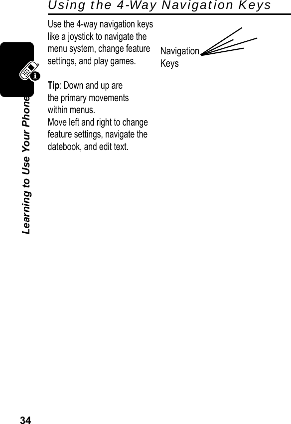 34Learning to Use Your PhoneUsing the 4-Way Navigation KeysUse the 4-way navigation keyslike a joystick to navigate themenu system, change featuresettings, and play games.Tip: Down and up arethe primary movementswithin menus.Move left and right to changefeature settings, navigate thedatebook, and edit text.Navigation Keys