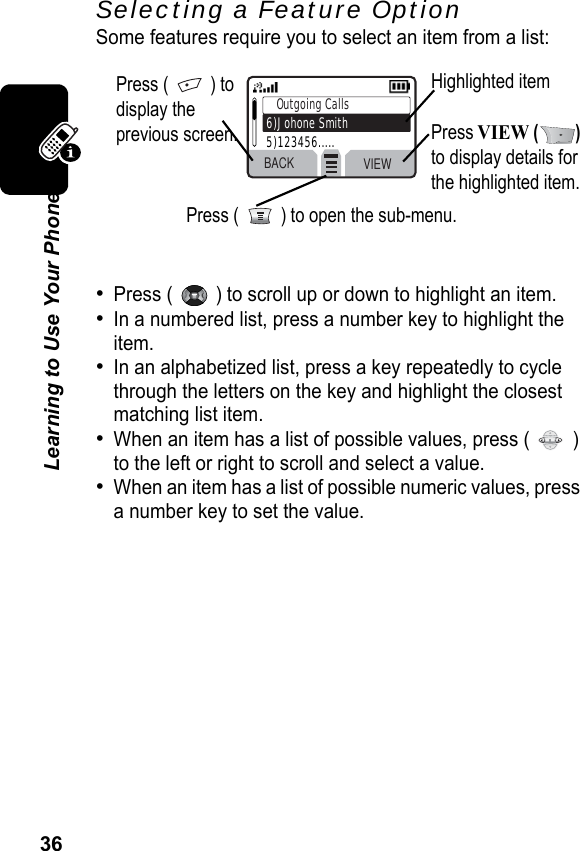 36Learning to Use Your PhoneSelecting a Feature OptionSome features require you to select an item from a list:•Press (   ) to scroll up or down to highlight an item.•In a numbered list, press a number key to highlight the item.•In an alphabetized list, press a key repeatedly to cycle through the letters on the key and highlight the closest matching list item.•When an item has a list of possible values, press (   ) to the left or right to scroll and select a value.•When an item has a list of possible numeric values, press a number key to set the value.Press (   ) to display the previous screen.Highlighted itemPress VIEW () to display details for the highlighted item.Press (   ) to open the sub-menu.BACK VIEWOutgoing Calls6)Johone Smith5)123456.....