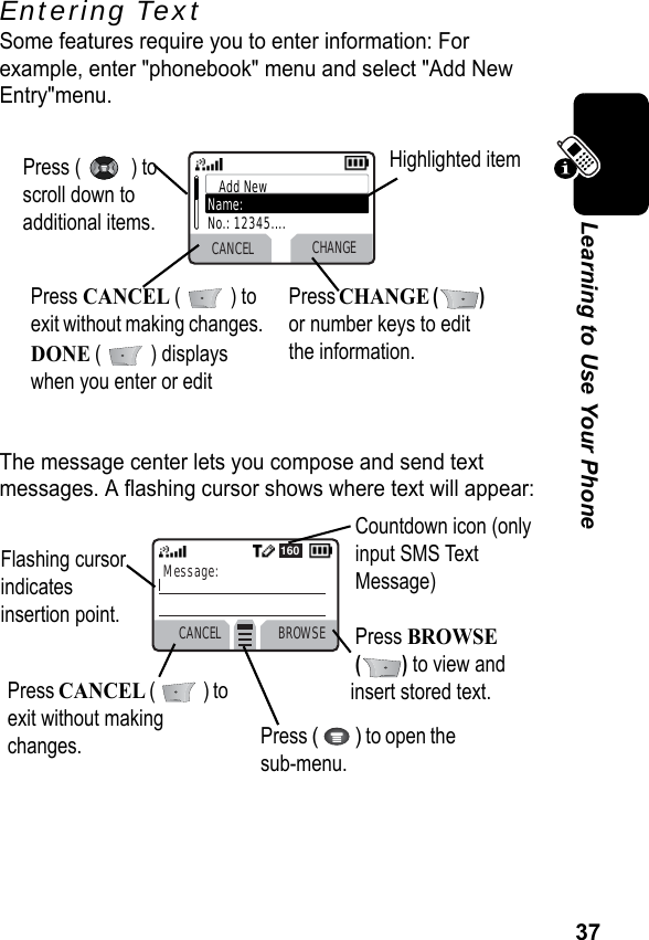 37Learning to Use Your PhoneEntering TextSome features require you to enter information: For example, enter &quot;phonebook&quot; menu and select &quot;Add New Entry&quot;menu.The message center lets you compose and send text messages. A flashing cursor shows where text will appear:Press (   ) to scroll down to additional items.Press CANCEL (   ) to exit without making changes. DONE (  ) displays when you enter or edit Press CHANGE () or number keys to edit the information.Highlighted itemCANCEL CHANGEAdd NewName:No.: 12345....CANCEL BROWSEMessage:160Press CANCEL (   ) to exit without making changes.Flashing cursor indicates insertion point.Press (  ) to open the sub-menu.Countdown icon (only input SMS Text Message)Press BROWSE () to view and insert stored text.