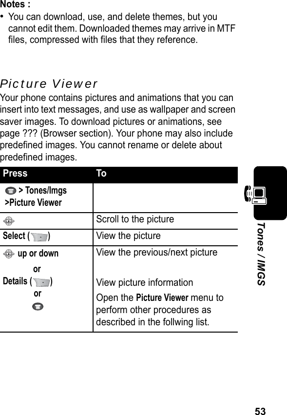 53Tones / IMGSNotes :•You can download, use, and delete themes, but you cannot edit them. Downloaded themes may arrive in MTF files, compressed with files that they reference.Picture ViewerYour phone contains pictures and animations that you can insert into text messages, and use as wallpaper and screen saver images. To download pictures or animations, see page ??? (Browser section). Your phone may also include predefined images. You cannot rename or delete about predefined images.Press To  &gt; Tones/Imgs &gt;Picture ViewerScroll to the pictureSelect ( )View the picture up or downorDetails ( )or View the previous/next pictureView picture informationOpen the Picture Viewer menu to perform other procedures as described in the follwing list.