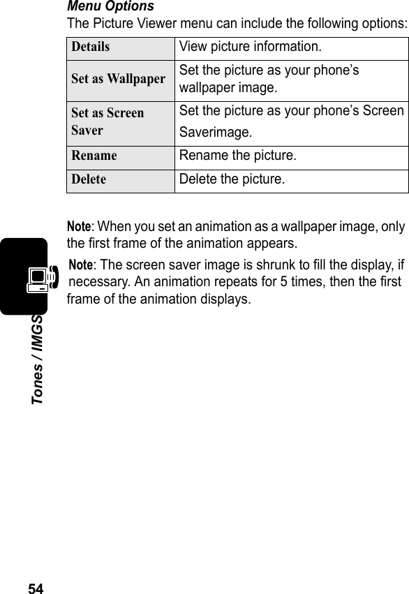 54Tones / IMGSMenu OptionsThe Picture Viewer menu can include the following options:Note: When you set an animation as a wallpaper image, only the first frame of the animation appears.Note: The screen saver image is shrunk to fill the display, if necessary. An animation repeats for 5 times, then the first frame of the animation displays.DetailsView picture information.Set as WallpaperSet the picture as your phone’s wallpaper image.Set as Screen SaverSet the picture as your phone’s ScreenSaverimage.RenameRename the picture.DeleteDelete the picture.