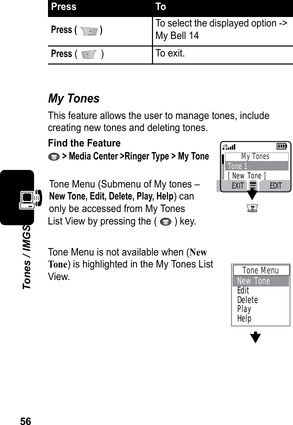 56Tones / IMGSMy TonesThis feature allows the user to manage tones, include creating new tones and deleting tones.Find the Feature &gt; Media Center &gt;Ringer Type &gt; My ToneTone Menu (Submenu of My tones –New Tone, Edit, Delete, Play, Help) canonly be accessed from My TonesList View by pressing the (   ) key.Tone Menu is not available when (NewTone) is highlighted in the My Tones ListView.Press (   )To select the displayed option -&gt; My Bell 14Press (  ) To exit.Press ToMy TonesTone 1[ New Tone ]EXIT EDIT Tone Menu New ToneEditDeletePlayHelp