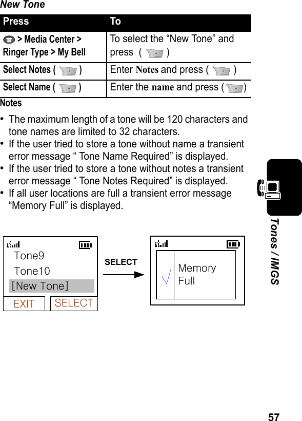 57Tones / IMGSNew ToneNotes•The maximum length of a tone will be 120 characters and tone names are limited to 32 characters.•If the user tried to store a tone without name a transient error message “ Tone Name Required” is displayed.•If the user tried to store a tone without notes a transient error message “ Tone Notes Required” is displayed.•If all user locations are full a transient error message “Memory Full” is displayed.Press To &gt; Media Center &gt; Ringer Type &gt; My BellTo select the “New Tone” and press  (   )Select Notes (   )Enter Notes and press (   )Select Name (   )Enter the name and press ( )EXIT SELECT[New Tone] Tone9 Tone10MemoryFullSELECT