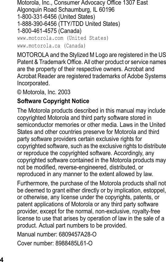 4Motorola, Inc., Consumer Advocacy Office 1307 EastAlgonquin Road Schaumburg, IL 601961-800-331-6456 (United States)1-888-390-6456 (TTY/TDD United States)1-800-461-4575 (Canada)www.motorola.com (United States)www.motorola.ca (Canada)MOTOROLA and the Stylized M Logo are registered in the US Patent &amp; Trademark Office. All other product or service names are the property of their respective owners. Acrobat and Acrobat Reader are registered trademarks of Adobe Systems Incorporated.© Motorola, Inc. 2003Software Copyright NoticeThe Motorola products described in this manual may include copyrighted Motorola and third party software stored in semiconductor memories or other media. Laws in the United States and other countries preserve for Motorola and third party software providers certain exclusive rights for copyrighted software, such as the exclusive rights to distribute or reproduce the copyrighted software. Accordingly, any copyrighted software contained in the Motorola products may not be modified, reverse-engineered, distributed, or reproduced in any manner to the extent allowed by law.Furthermore, the purchase of the Motorola products shall not be deemed to grant either directly or by implication, estoppel, or otherwise, any license under the copyrights, patents, or patent applications of Motorola or any third party software provider, except for the normal, non-exclusive, royalty-free license to use that arises by operation of law in the sale of a product. Actual part numbers to be provided.Manual number: 6809457A28-OCover number: 8988485L61-O