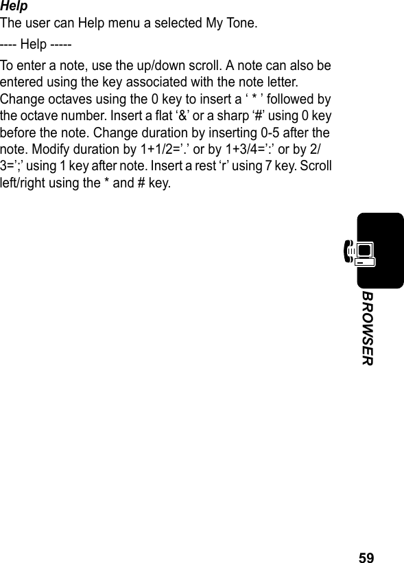 59BROWSERHelpThe user can Help menu a selected My Tone.---- Help -----To enter a note, use the up/down scroll. A note can also be entered using the key associated with the note letter. Change octaves using the 0 key to insert a ‘ * ’ followed by the octave number. Insert a flat ‘&amp;’ or a sharp ‘#’ using 0 key before the note. Change duration by inserting 0-5 after the note. Modify duration by 1+1/2=’.’ or by 1+3/4=’:’ or by 2/3=’;’ using 1 key after note. Insert a rest ‘r’ using 7 key. Scroll left/right using the * and # key.