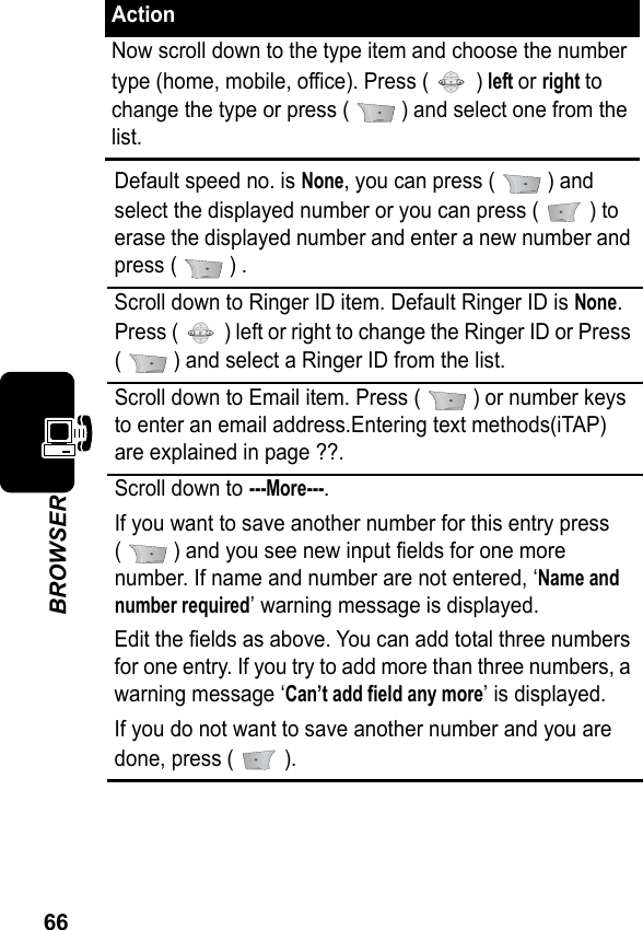 66BROWSERNow scroll down to the type item and choose the number type (home, mobile, office). Press (   ) left or right to change the type or press (   ) and select one from the list.Default speed no. is None, you can press (   ) and select the displayed number or you can press (   ) to erase the displayed number and enter a new number and press (   ) .Scroll down to Ringer ID item. Default Ringer ID is None. Press (   ) left or right to change the Ringer ID or Press (   ) and select a Ringer ID from the list.Scroll down to Email item. Press (   ) or number keys to enter an email address.Entering text methods(iTAP) are explained in page ??.Scroll down to ---More---.If you want to save another number for this entry press(   ) and you see new input fields for one more number. If name and number are not entered, ‘Name and number required’ warning message is displayed.Edit the fields as above. You can add total three numbers for one entry. If you try to add more than three numbers, a warning message ‘Can’t add field any more’ is displayed.If you do not want to save another number and you are done, press (   ).Action