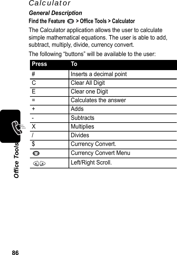 86Office ToolsCalculatorGeneral DescriptionFind the Feature   &gt; Office Tools &gt; CalculatorThe Calculator application allows the user to calculate simple mathematical equations. The user is able to add, subtract, multiply, divide, currency convert.The following “buttons” will be available to the user:Press To# Inserts a decimal pointCClear All DigitE Clear one Digit= Calculates the answer+ Adds- SubtractsXMultiplies/ Divides$ Currency Convert.Currency Convert MenuLeft/Right Scroll.