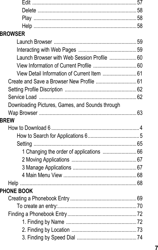 7Edit .............................................................................57Delete .........................................................................58Play ............................................................................58Help ............................................................................58BROWSERLaunch Browser ............................................................. 59Interacting with Web Pages  ........................................... 59Launch Browser with Web Session Profile  .................... 60View Information of Current Profile ................................ 60View Detail Information of Current Item .........................61Create and Save a Browser New Profile .............................. 61Setting Profile Discription  ..................................................... 62Service Load  ........................................................................62Downloading Pictures, Games, and Sounds throughWap Browser ........................................................................63BREWHow to Download 6 ................................................................. 4How to Search for Applications 6......................................5Setting ............................................................................651 Changing the order of applications  ......................... 662 Moving Applications  ................................................673 Manage Applications ............................................... 674 Main Menu View ......................................................68Help ......................................................................................68PHONE BOOKCreating a Phonebook Entry ................................................. 69To create an entry:..........................................................70Finding a Phonebook Entry................................................... 721. Finding by Name ....................................................722. Finding by Location ................................................733. Finding by Speed Dial ............................................74