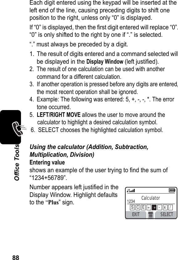 88Office ToolsEach digit entered using the keypad will be inserted at the left end of the line, causing preceding digits to shift one position to the right, unless only “0” is displayed.If “0” is displayed, then the first digit entered will replace “0”. “0” is only shifted to the right by one if “.” is selected.“.” must always be preceded by a digit.1. The result of digits entered and a command selected will be displayed in the Display Window (left justified).2. The result of one calculation can be used with another command for a different calculation.3. If another operation is pressed before any digits are entered, the most recent operation shall be ignored.4. Example: The following was entered: 5, +, -, -, *. The error tone occurred.5.LEFT/RIGHT MOVE allows the user to move around the calculator to highlight a desired calculation symbol.6. SELECT chooses the highlighted calculation symbol.Using the calculator (Addition, Subtraction, Multiplication, Division)Entering valueshows an example of the user trying to find the sum of “1234+56789”.Number appears left justified in theDisplay Window. Highlight defaultsto the “Plus” sign.EXIT SELECTCalculator1234S   C   E   =    +-    x    /