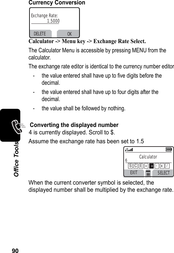 90Office ToolsCurrency ConversionCalculator -&gt; Menu key -&gt; Exchange Rate Select.The Calculator Menu is accessible by pressing MENU from the calculator.The exchange rate editor is identical to the currency number editor- the value entered shall have up to five digits before the decimal.- the value entered shall have up to four digits after thedecimal.- the value shall be followed by nothing.Converting the displayed number4 is currently displayed. Scroll to $. Assume the exchange rate has been set to 1.5When the current converter symbol is selected, the displayed number shall be multiplied by the exchange rate.DELETE OKExchange Rate:1.5000EXIT SELECTCalculator6 S   C   E   =    +-    x    /