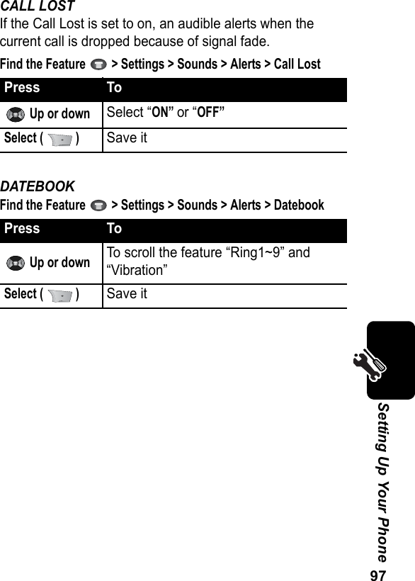 97Setting Up Your PhoneCALL LOSTIf the Call Lost is set to on, an audible alerts when the current call is dropped because of signal fade.Find the Feature   &gt; Settings &gt; Sounds &gt; Alerts &gt; Call LostDATEBOOKFind the Feature   &gt; Settings &gt; Sounds &gt; Alerts &gt; DatebookPress To Up or downSelect “ON” or “OFF”Select (   )Save itPress To Up or downTo scroll the feature “Ring1~9” and “Vibration”Select (   )Save it