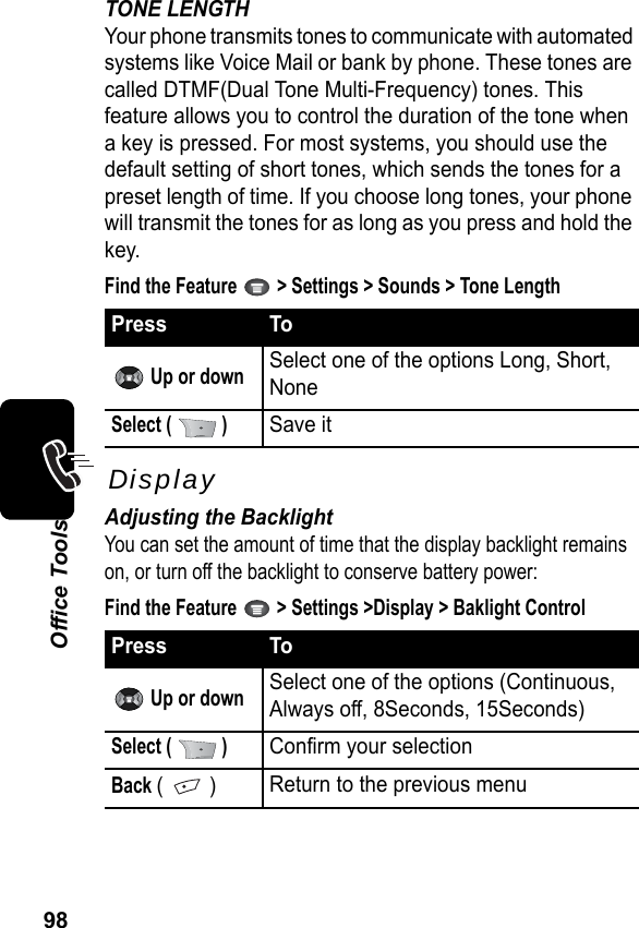 98Office ToolsTONE LENGTHYour phone transmits tones to communicate with automated systems like Voice Mail or bank by phone. These tones are called DTMF(Dual Tone Multi-Frequency) tones. This feature allows you to control the duration of the tone when a key is pressed. For most systems, you should use the default setting of short tones, which sends the tones for a preset length of time. If you choose long tones, your phone will transmit the tones for as long as you press and hold the key.Find the Feature   &gt; Settings &gt; Sounds &gt; Tone LengthDisplayAdjusting the BacklightYou can set the amount of time that the display backlight remains on, or turn off the backlight to conserve battery power:Find the Feature   &gt; Settings &gt;Display &gt; Baklight ControlPress To Up or downSelect one of the options Long, Short, NoneSelect (   )Save itPress To Up or downSelect one of the options (Continuous, Always off, 8Seconds, 15Seconds)Select (   )Confirm your selectionBack (  )Return to the previous menu