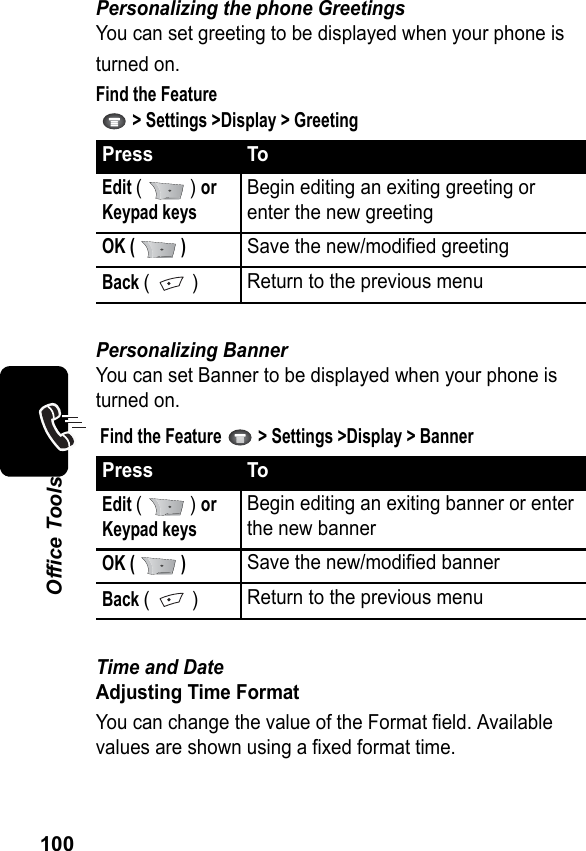 100Office ToolsPersonalizing the phone GreetingsYou can set greeting to be displayed when your phone isturned on.Find the Feature   &gt; Settings &gt;Display &gt; GreetingPersonalizing BannerYou can set Banner to be displayed when your phone is turned on.Find the Feature   &gt; Settings &gt;Display &gt; BannerTime and DateAdjusting Time FormatYou can change the value of the Format field. Available values are shown using a fixed format time.Press ToEdit (  ) or  Keypad keysBegin editing an exiting greeting or enter the new greetingOK (   )Save the new/modified greetingBack (  )Return to the previous menuPress ToEdit (  ) or  Keypad keysBegin editing an exiting banner or enter the new bannerOK (   )Save the new/modified bannerBack (  )Return to the previous menu