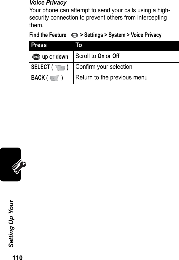 110Setting Up Your Voice PrivacyYour phone can attempt to send your calls using a high-security connection to prevent others from intercepting them.Find the Feature     &gt; Settings &gt; System &gt; Voice PrivacyPress To up or downScroll to On or OffSELECT (   )Confirm your selectionBACK (   )Return to the previous menu