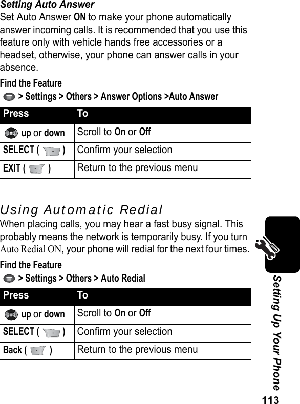 113Setting Up Your PhoneSetting Auto AnswerSet Auto Answer ON to make your phone automatically answer incoming calls. It is recommended that you use this feature only with vehicle hands free accessories or a headset, otherwise, your phone can answer calls in your absence.Find the Feature   &gt; Settings &gt; Others &gt; Answer Options &gt;Auto AnswerUsing Automatic RedialWhen placing calls, you may hear a fast busy signal. This probably means the network is temporarily busy. If you turn Auto Redial ON, your phone will redial for the next four times.Find the Feature   &gt; Settings &gt; Others &gt; Auto RedialPress To up or downScroll to On or OffSELECT (   )Confirm your selectionEXIT (   )Return to the previous menuPress To up or downScroll to On or OffSELECT (   )Confirm your selectionBack (   )Return to the previous menu