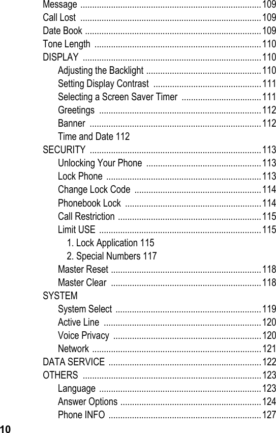 10Message .............................................................................109Call Lost  .............................................................................109Date Book ...........................................................................109Tone Length  .......................................................................110DISPLAY ............................................................................110Adjusting the Backlight .................................................110Setting Display Contrast  ..............................................111Selecting a Screen Saver Timer  ..................................111Greetings .....................................................................112Banner .........................................................................112Time and Date 112SECURITY .........................................................................113Unlocking Your Phone  .................................................113Lock Phone  ..................................................................113Change Lock Code  ......................................................114Phonebook Lock  ..........................................................114Call Restriction .............................................................115Limit USE  .....................................................................1151. Lock Application 1152. Special Numbers 117Master Reset ................................................................118Master Clear  ................................................................118SYSTEMSystem Select ..............................................................119Active Line  ...................................................................120Voice Privacy  ...............................................................120Network ........................................................................121DATA SERVICE .................................................................122OTHERS ............................................................................123Language .....................................................................123Answer Options ............................................................124Phone INFO .................................................................127