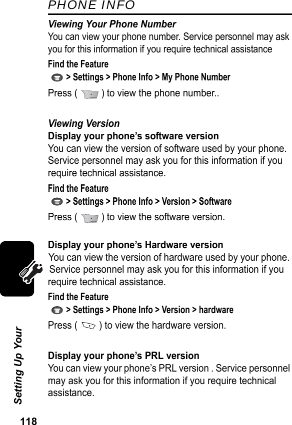 118Setting Up Your PHONE INFOViewing Your Phone NumberYou can view your phone number. Service personnel may ask you for this information if you require technical assistanceFind the Feature   &gt; Settings &gt; Phone Info &gt; My Phone NumberPress (   ) to view the phone number..Viewing VersionDisplay your phone’s software versionYou can view the version of software used by your phone. Service personnel may ask you for this information if you require technical assistance.Find the Feature   &gt; Settings &gt; Phone Info &gt; Version &gt; SoftwarePress (   ) to view the software version.Display your phone’s Hardware versionYou can view the version of hardware used by your phone. Service personnel may ask you for this information if you require technical assistance.Find the Feature   &gt; Settings &gt; Phone Info &gt; Version &gt; hardwarePress (   ) to view the hardware version.Display your phone’s PRL versionYou can view your phone’s PRL version . Service personnel may ask you for this information if you require technical assistance.