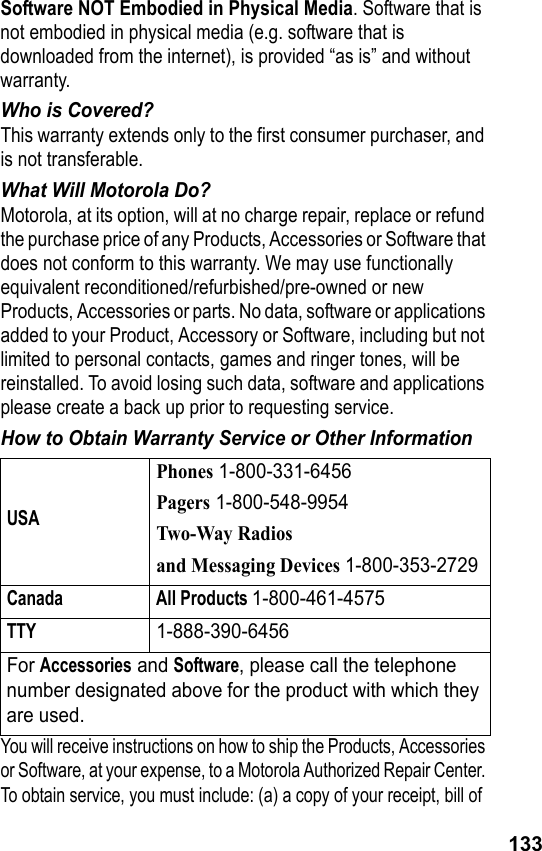 133Software NOT Embodied in Physical Media. Software that is not embodied in physical media (e.g. software that is downloaded from the internet), is provided “as is” and without warranty.Who is Covered?This warranty extends only to the first consumer purchaser, and is not transferable.What Will Motorola Do?Motorola, at its option, will at no charge repair, replace or refund the purchase price of any Products, Accessories or Software that does not conform to this warranty. We may use functionally equivalent reconditioned/refurbished/pre-owned or new Products, Accessories or parts. No data, software or applications added to your Product, Accessory or Software, including but not limited to personal contacts, games and ringer tones, will be reinstalled. To avoid losing such data, software and applications please create a back up prior to requesting service.How to Obtain Warranty Service or Other InformationYou will receive instructions on how to ship the Products, Accessories or Software, at your expense, to a Motorola Authorized Repair Center. To obtain service, you must include: (a) a copy of your receipt, bill of USAPhones 1-800-331-6456Pagers 1-800-548-9954Two-Way Radiosand Messaging Devices 1-800-353-2729Canada All Products 1-800-461-4575TTY1-888-390-6456For Accessories and Software, please call the telephone number designated above for the product with which they are used.