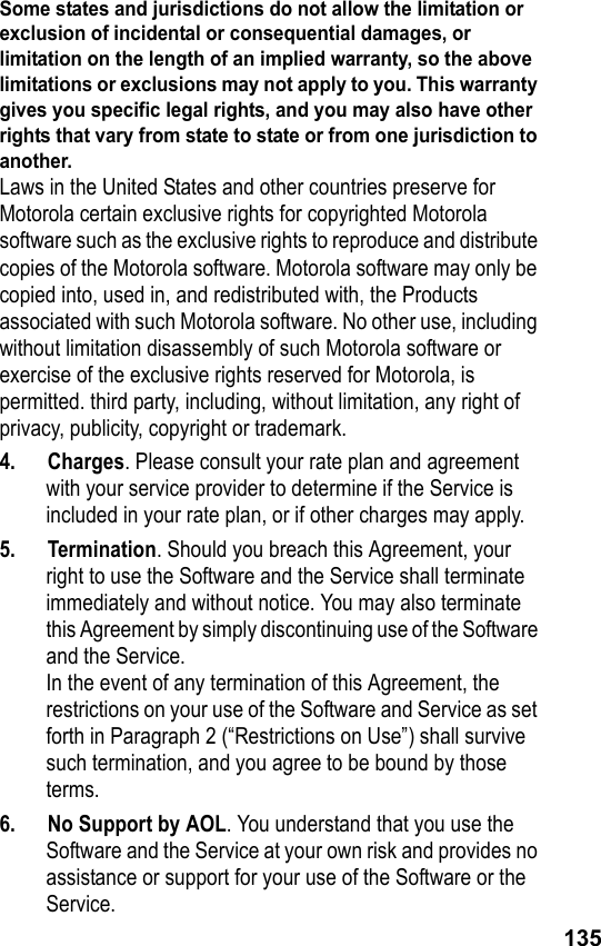 135Some states and jurisdictions do not allow the limitation or exclusion of incidental or consequential damages, or limitation on the length of an implied warranty, so the above limitations or exclusions may not apply to you. This warranty gives you specific legal rights, and you may also have other rights that vary from state to state or from one jurisdiction to another.Laws in the United States and other countries preserve for Motorola certain exclusive rights for copyrighted Motorola software such as the exclusive rights to reproduce and distribute copies of the Motorola software. Motorola software may only be copied into, used in, and redistributed with, the Products associated with such Motorola software. No other use, including without limitation disassembly of such Motorola software or exercise of the exclusive rights reserved for Motorola, is permitted. third party, including, without limitation, any right of privacy, publicity, copyright or trademark.4. Charges. Please consult your rate plan and agreement with your service provider to determine if the Service is included in your rate plan, or if other charges may apply.5. Termination. Should you breach this Agreement, your right to use the Software and the Service shall terminate immediately and without notice. You may also terminate this Agreement by simply discontinuing use of the Software and the Service. In the event of any termination of this Agreement, the restrictions on your use of the Software and Service as set forth in Paragraph 2 (“Restrictions on Use”) shall survive such termination, and you agree to be bound by those terms.6.  No Support by AOL. You understand that you use the Software and the Service at your own risk and provides no assistance or support for your use of the Software or the Service.