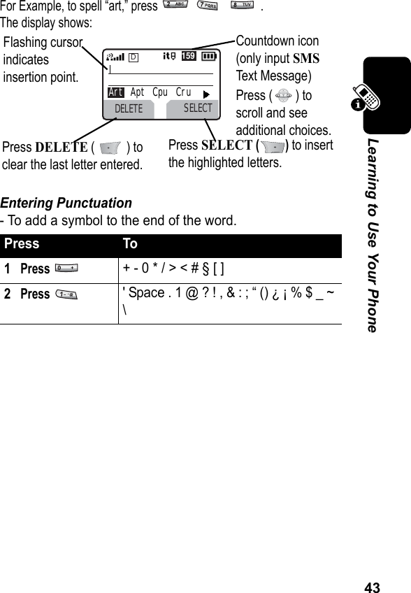 43Learning to Use Your PhoneFor Example, to spell “art,” press      . The display shows:Entering Punctuation- To add a symbol to the end of the word.Press To1Press + - 0 * / &gt; &lt; # § [ ]2Press &apos; Space . 1 @ ? ! , &amp; : ; “ () ¿ ¡ % $ _ ~ \Flashing cursor indicates insertion point.Press DELETE (   ) to clear the last letter entered.Press SELECT () to insert the highlighted letters.Countdown icon (only input SMS Text Message)Press ( ) to scroll and see additional choices.DELETE SELECTDArt   Apt   Cpu   Cru159 