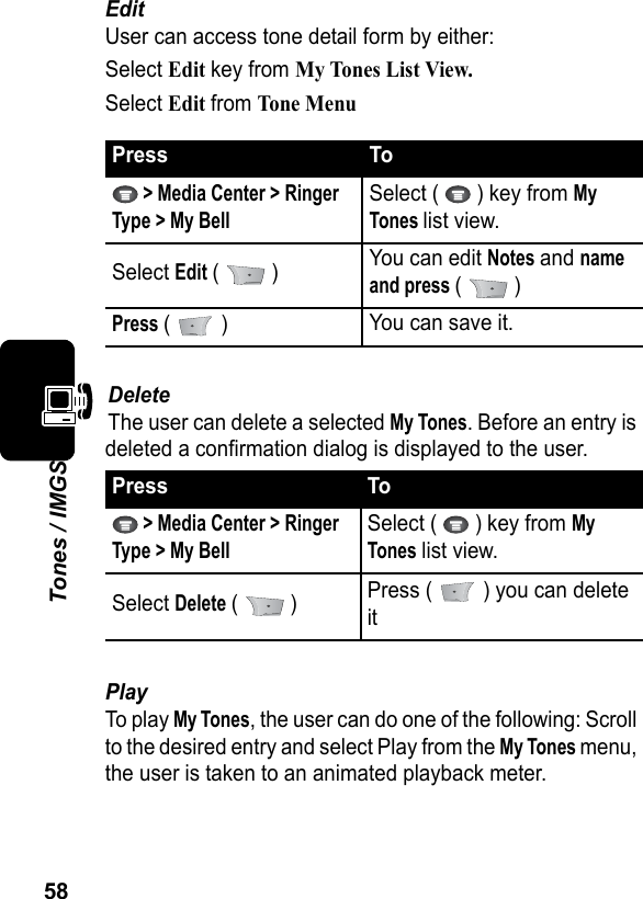 58Tones / IMGSEditUser can access tone detail form by either:Select Edit key from My Tones List View.Select Edit from Tone MenuDeleteThe user can delete a selected My Tones. Before an entry is deleted a confirmation dialog is displayed to the user.PlayTo play My Tones, the user can do one of the following: Scroll to the desired entry and select Play from the My Tones menu, the user is taken to an animated playback meter.Press To &gt; Media Center &gt; Ringer Type &gt; My BellSelect (   ) key from My Tones list view.Select Edit (  ) You can edit Notes and name and press (  )Press (  ) You can save it.Press To &gt; Media Center &gt; Ringer Type &gt; My BellSelect (   ) key from My Tones list view.Select Delete (  ) Press (   ) you can delete it