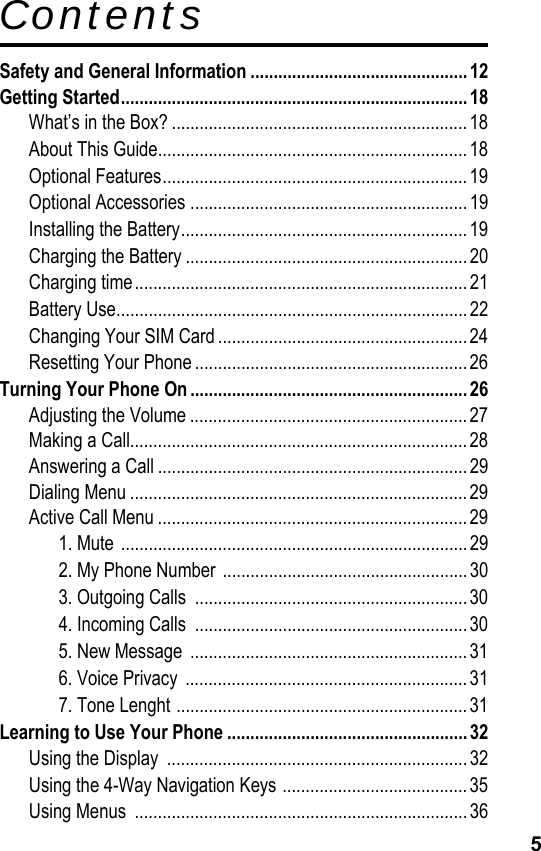 5ContentsSafety and General Information ............................................... 12Getting Started........................................................................... 18What’s in the Box? ................................................................ 18About This Guide...................................................................18Optional Features..................................................................19Optional Accessories ............................................................19Installing the Battery..............................................................19Charging the Battery .............................................................20Charging time........................................................................ 21Battery Use............................................................................22Changing Your SIM Card ...................................................... 24Resetting Your Phone ........................................................... 26Turning Your Phone On ............................................................ 26Adjusting the Volume ............................................................27Making a Call.........................................................................28Answering a Call ................................................................... 29Dialing Menu .........................................................................29Active Call Menu ...................................................................291. Mute ...........................................................................292. My Phone Number .....................................................303. Outgoing Calls  ........................................................... 304. Incoming Calls  ........................................................... 305. New Message  ............................................................ 316. Voice Privacy  .............................................................317. Tone Lenght ...............................................................31Learning to Use Your Phone .................................................... 32Using the Display  .................................................................32Using the 4-Way Navigation Keys ........................................35Using Menus  ........................................................................36