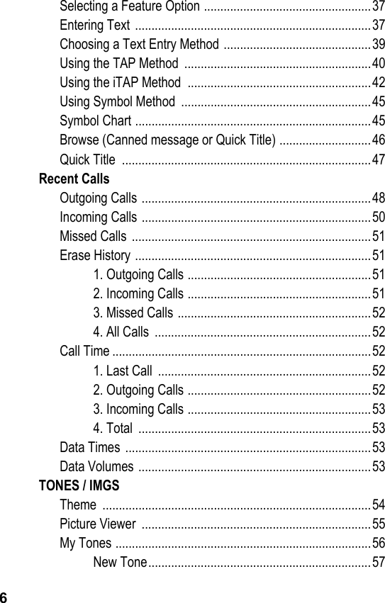 6Selecting a Feature Option ...................................................37Entering Text  ........................................................................37Choosing a Text Entry Method .............................................39Using the TAP Method  .........................................................40Using the iTAP Method  ........................................................42Using Symbol Method  ..........................................................45Symbol Chart ........................................................................45Browse (Canned message or Quick Title) ............................46Quick Title  ............................................................................47Recent CallsOutgoing Calls ......................................................................48Incoming Calls ......................................................................50Missed Calls  .........................................................................51Erase History ........................................................................511. Outgoing Calls ........................................................512. Incoming Calls ........................................................513. Missed Calls ...........................................................524. All Calls  ..................................................................52Call Time ...............................................................................521. Last Call  .................................................................522. Outgoing Calls ........................................................523. Incoming Calls ........................................................534. Total  .......................................................................53Data Times  ...........................................................................53Data Volumes .......................................................................53TONES / IMGSTheme ..................................................................................54Picture Viewer  ......................................................................55My Tones ..............................................................................56New Tone....................................................................57