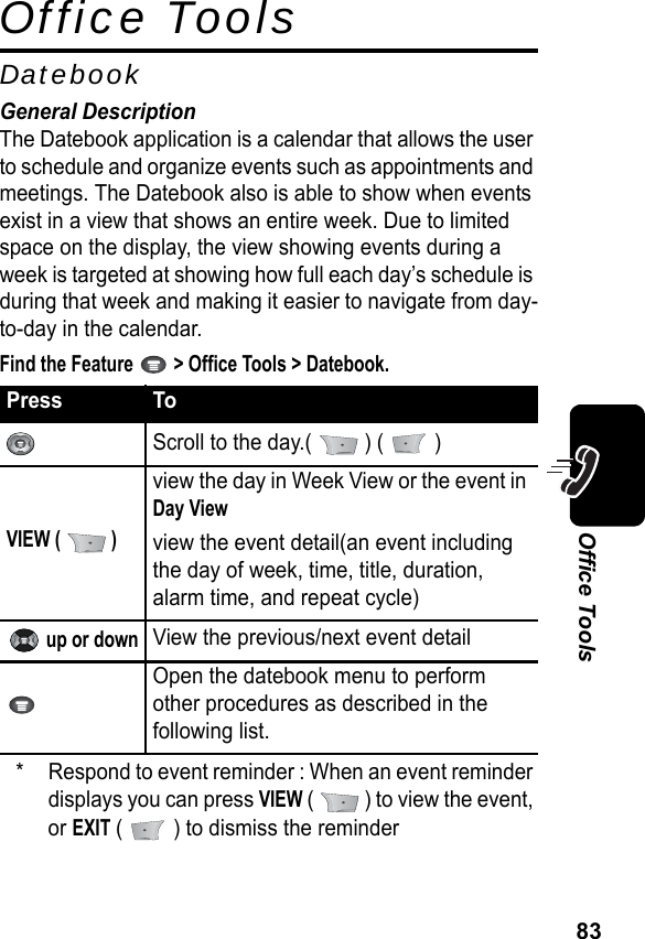 83Office ToolsOffice ToolsDatebookGeneral DescriptionThe Datebook application is a calendar that allows the user to schedule and organize events such as appointments and meetings. The Datebook also is able to show when events exist in a view that shows an entire week. Due to limited space on the display, the view showing events during a week is targeted at showing how full each day’s schedule is during that week and making it easier to navigate from day-to-day in the calendar.Find the Feature   &gt; Office Tools &gt; Datebook.* Respond to event reminder : When an event reminder displays you can press VIEW (   ) to view the event, or EXIT (   ) to dismiss the reminderPress ToScroll to the day.(   ) (   )VIEW (   )view the day in Week View or the event in Day Viewview the event detail(an event including the day of week, time, title, duration, alarm time, and repeat cycle) up or downView the previous/next event detailOpen the datebook menu to perform other procedures as described in the following list.