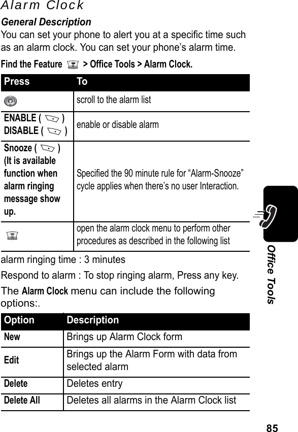 85Office ToolsAlarm ClockGeneral DescriptionYou can set your phone to alert you at a specific time such as an alarm clock. You can set your phone’s alarm time.Find the Feature   &gt; Office Tools &gt; Alarm Clock.alarm ringing time : 3 minutesRespond to alarm : To stop ringing alarm, Press any key.The Alarm Clock menu can include the following options:.Press Toscroll to the alarm listENABLE (   )DISABLE (  )enable or disable alarmSnooze (   )(It is available function when alarm ringing message show up.Specified the 90 minute rule for “Alarm-Snooze” cycle applies when there’s no user Interaction.open the alarm clock menu to perform other procedures as described in the following listOption DescriptionNewBrings up Alarm Clock formEditBrings up the Alarm Form with data from selected alarmDeleteDeletes entryDelete AllDeletes all alarms in the Alarm Clock list