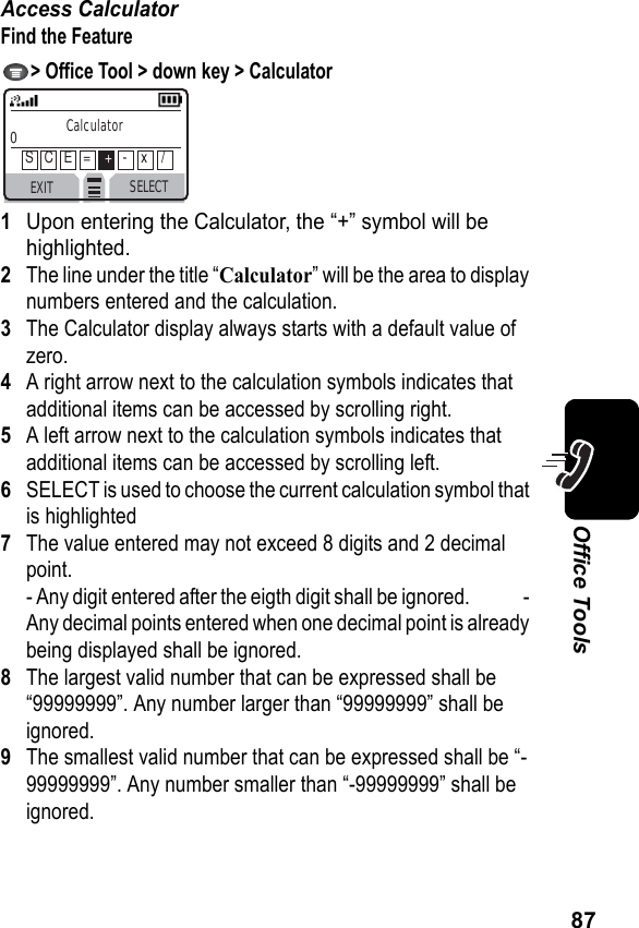 87Office ToolsAccess CalculatorFind the Feature &gt; Office Tool &gt; down key &gt; Calculator1Upon entering the Calculator, the “+” symbol will be highlighted.2The line under the title “Calculator” will be the area to display numbers entered and the calculation.3The Calculator display always starts with a default value of zero.4A right arrow next to the calculation symbols indicates that additional items can be accessed by scrolling right.5A left arrow next to the calculation symbols indicates that additional items can be accessed by scrolling left.6SELECT is used to choose the current calculation symbol that is highlighted7The value entered may not exceed 8 digits and 2 decimal point.- Any digit entered after the eigth digit shall be ignored.              - Any decimal points entered when one decimal point is already being displayed shall be ignored.8The largest valid number that can be expressed shall be “99999999”. Any number larger than “99999999” shall be ignored.9The smallest valid number that can be expressed shall be “-99999999”. Any number smaller than “-99999999” shall be ignored.EXIT SELECTCalculator0S   C   E   =    +-    x    /