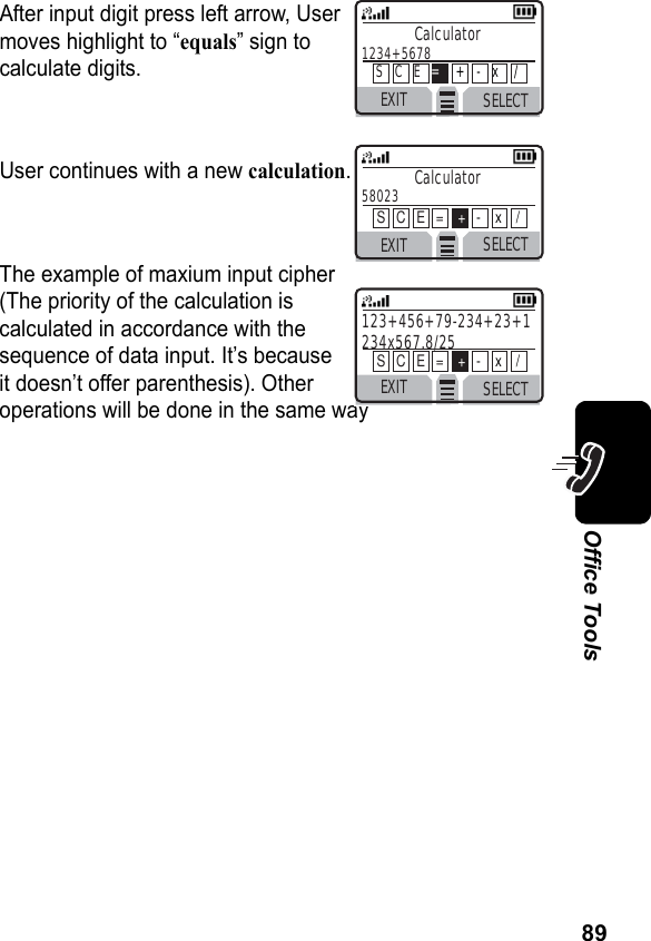 89Office ToolsAfter input digit press left arrow, Usermoves highlight to “equals” sign tocalculate digits.User continues with a new calculation.The example of maxium input cipher(The priority of the calculation iscalculated in accordance with thesequence of data input. It’s becauseit doesn’t offer parenthesis). Otheroperations will be done in the same wayEXIT SELECTCalculator58023  S   C   E   =    +-    x    /EXIT SELECT123+456+79-234+23+1 234x567.8/25 S   C   E   =    +-    x    /EXIT SELECTCalculator1234+5678 S   C   E   =+   -   x    /