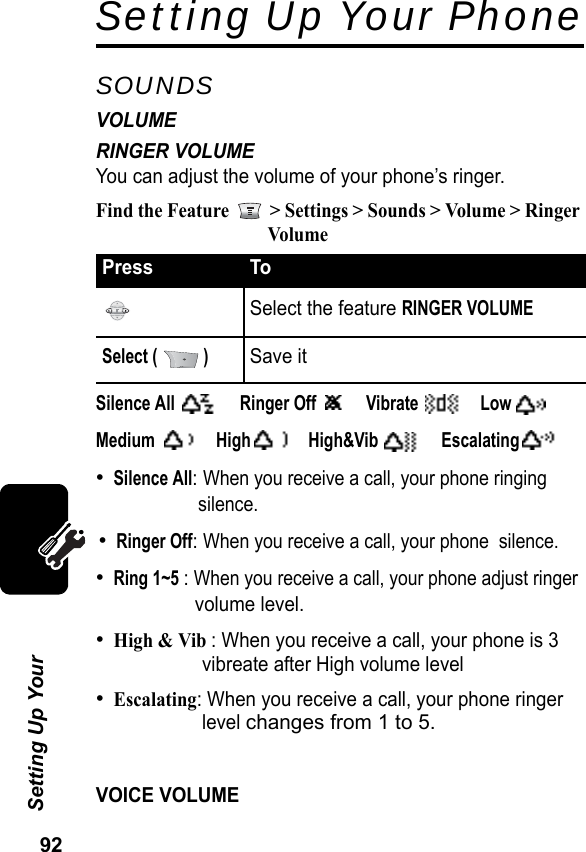 92Setting Up Your Setting Up Your PhoneSOUNDSVOLUMERINGER VOLUMEYou can adjust the volume of your phone’s ringer.Find the Feature   &gt; Settings &gt; Sounds &gt; Volume &gt; Ringer VolumeSilence All Ringer Off  Vibrate  LowMedium  High  High&amp;Vib  Escalating•Silence All: When you receive a call, your phone ringing silence.•Ringer Off: When you receive a call, your phone  silence.•Ring 1~5 : When you receive a call, your phone adjust ringer                    volume level.•High &amp; Vib : When you receive a call, your phone is 3 vibreate after High volume level•Escalating: When you receive a call, your phone ringer level changes from 1 to 5.VOICE VOLUMEPress ToSelect the feature RINGER VOLUMESelect (   )Save it