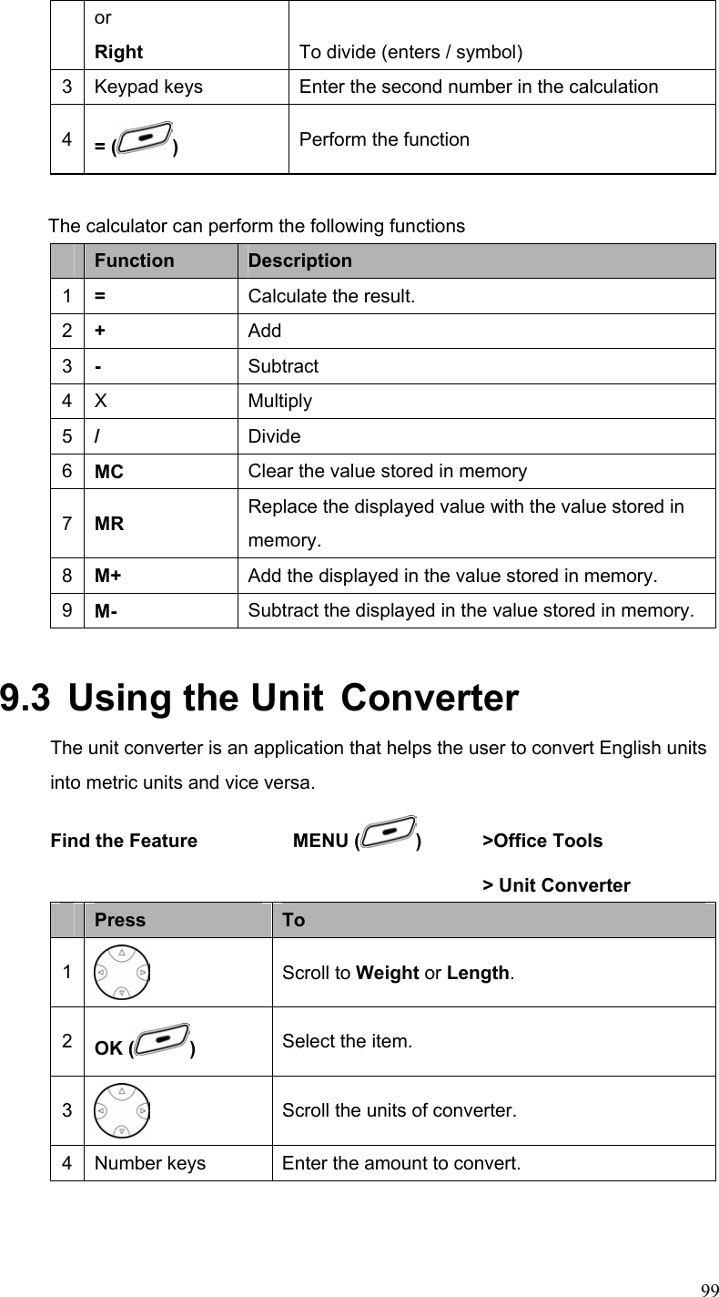  99or Right  To divide (enters / symbol) 3  Keypad keys  Enter the second number in the calculation 4  = ( )  Perform the function  The calculator can perform the following functions  Function  Description 1  =  Calculate the result. 2  +  Add 3  -  Subtract 4 X  Multiply 5  /  Divide 6  MC  Clear the value stored in memory 7  MR  Replace the displayed value with the value stored in memory. 8  M+  Add the displayed in the value stored in memory. 9  M-  Subtract the displayed in the value stored in memory. 9.3  Using the Unit  Converter The unit converter is an application that helps the user to convert English units into metric units and vice versa. Find the Feature    MENU ( ) &gt;Office Tools      &gt; Unit Converter  Press  To 1  Scroll to Weight or Length. 2  OK ( )  Select the item. 3  Scroll the units of converter. 4  Number keys  Enter the amount to convert. 