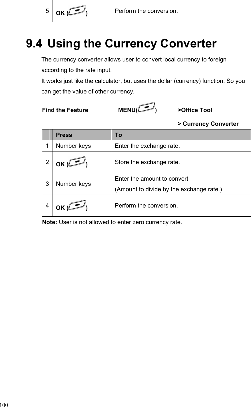  1005  OK ( )  Perform the conversion. 9.4  Using the Currency Converter   The currency converter allows user to convert local currency to foreign according to the rate input.     It works just like the calculator, but uses the dollar (currency) function. So you can get the value of other currency.   Find the Feature    MENU( ) &gt;Office Tool       &gt; Currency Converter  Press  To 1  Number keys  Enter the exchange rate. 2  OK ( )  Store the exchange rate. 3 Number keys  Enter the amount to convert. (Amount to divide by the exchange rate.) 4  OK ( )  Perform the conversion. Note: User is not allowed to enter zero currency rate.  