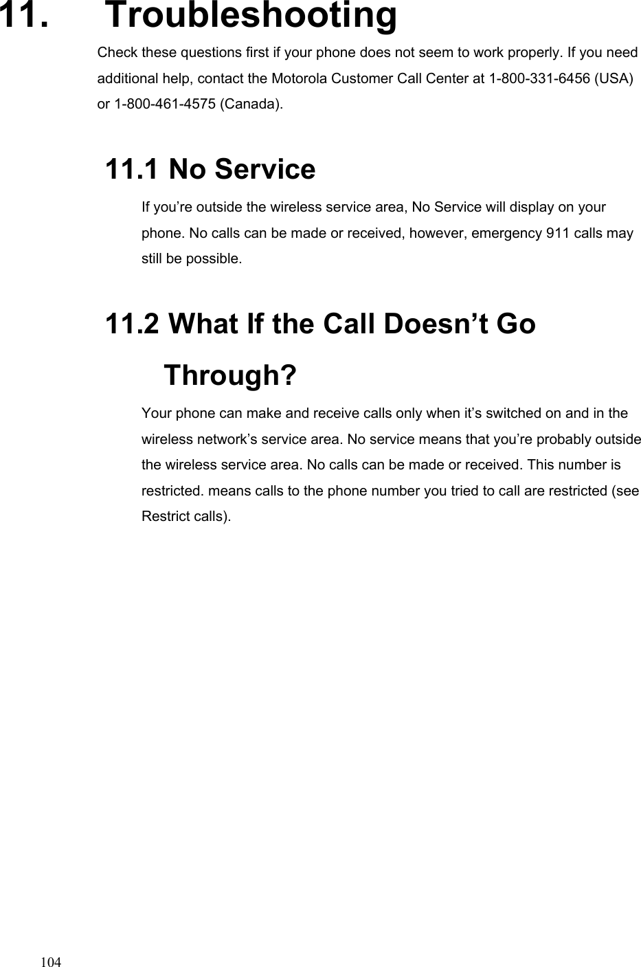  10411. Troubleshooting Check these questions first if your phone does not seem to work properly. If you need additional help, contact the Motorola Customer Call Center at 1-800-331-6456 (USA) or 1-800-461-4575 (Canada). 11.1  No Service If you’re outside the wireless service area, No Service will display on your phone. No calls can be made or received, however, emergency 911 calls may still be possible.   11.2  What If the Call Doesn’t Go Through? Your phone can make and receive calls only when it’s switched on and in the wireless network’s service area. No service means that you’re probably outside the wireless service area. No calls can be made or received. This number is restricted. means calls to the phone number you tried to call are restricted (see Restrict calls).      