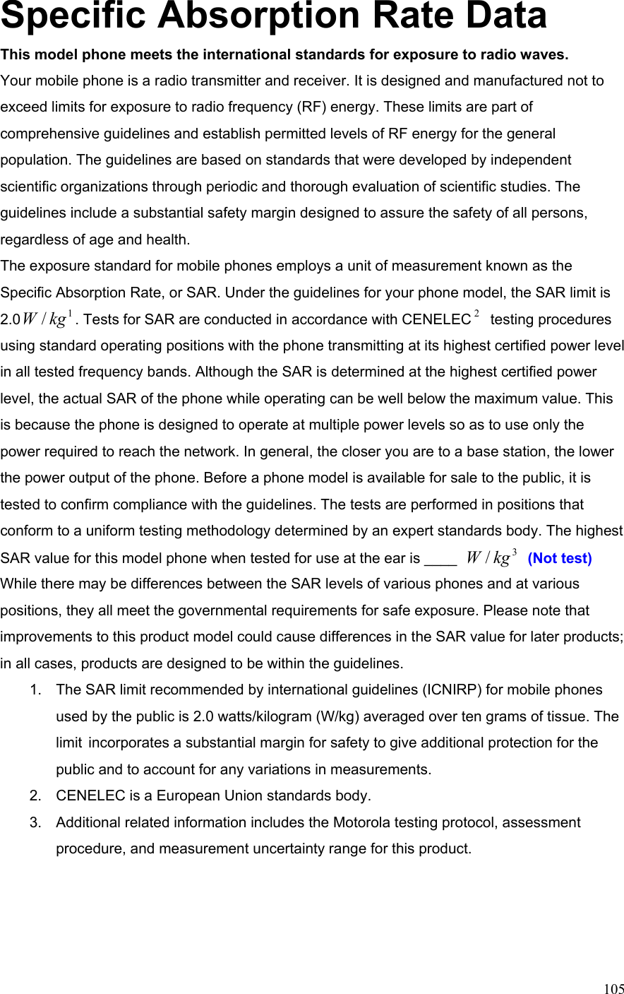  105Specific Absorption Rate Data This model phone meets the international standards for exposure to radio waves. Your mobile phone is a radio transmitter and receiver. It is designed and manufactured not to exceed limits for exposure to radio frequency (RF) energy. These limits are part of comprehensive guidelines and establish permitted levels of RF energy for the general population. The guidelines are based on standards that were developed by independent scientific organizations through periodic and thorough evaluation of scientific studies. The guidelines include a substantial safety margin designed to assure the safety of all persons, regardless of age and health. The exposure standard for mobile phones employs a unit of measurement known as the Specific Absorption Rate, or SAR. Under the guidelines for your phone model, the SAR limit is 2.0 1/kgW . Tests for SAR are conducted in accordance with CENELEC 2 testing procedures using standard operating positions with the phone transmitting at its highest certified power level in all tested frequency bands. Although the SAR is determined at the highest certified power level, the actual SAR of the phone while operating can be well below the maximum value. This is because the phone is designed to operate at multiple power levels so as to use only the power required to reach the network. In general, the closer you are to a base station, the lower the power output of the phone. Before a phone model is available for sale to the public, it is tested to confirm compliance with the guidelines. The tests are performed in positions that conform to a uniform testing methodology determined by an expert standards body. The highest SAR value for this model phone when tested for use at the ear is ____  3/kgW  (Not test) While there may be differences between the SAR levels of various phones and at various positions, they all meet the governmental requirements for safe exposure. Please note that improvements to this product model could cause differences in the SAR value for later products; in all cases, products are designed to be within the guidelines. 1.  The SAR limit recommended by international guidelines (ICNIRP) for mobile phones used by the public is 2.0 watts/kilogram (W/kg) averaged over ten grams of tissue. The limit  incorporates a substantial margin for safety to give additional protection for the public and to account for any variations in measurements. 2.  CENELEC is a European Union standards body. 3.  Additional related information includes the Motorola testing protocol, assessment procedure, and measurement uncertainty range for this product.  