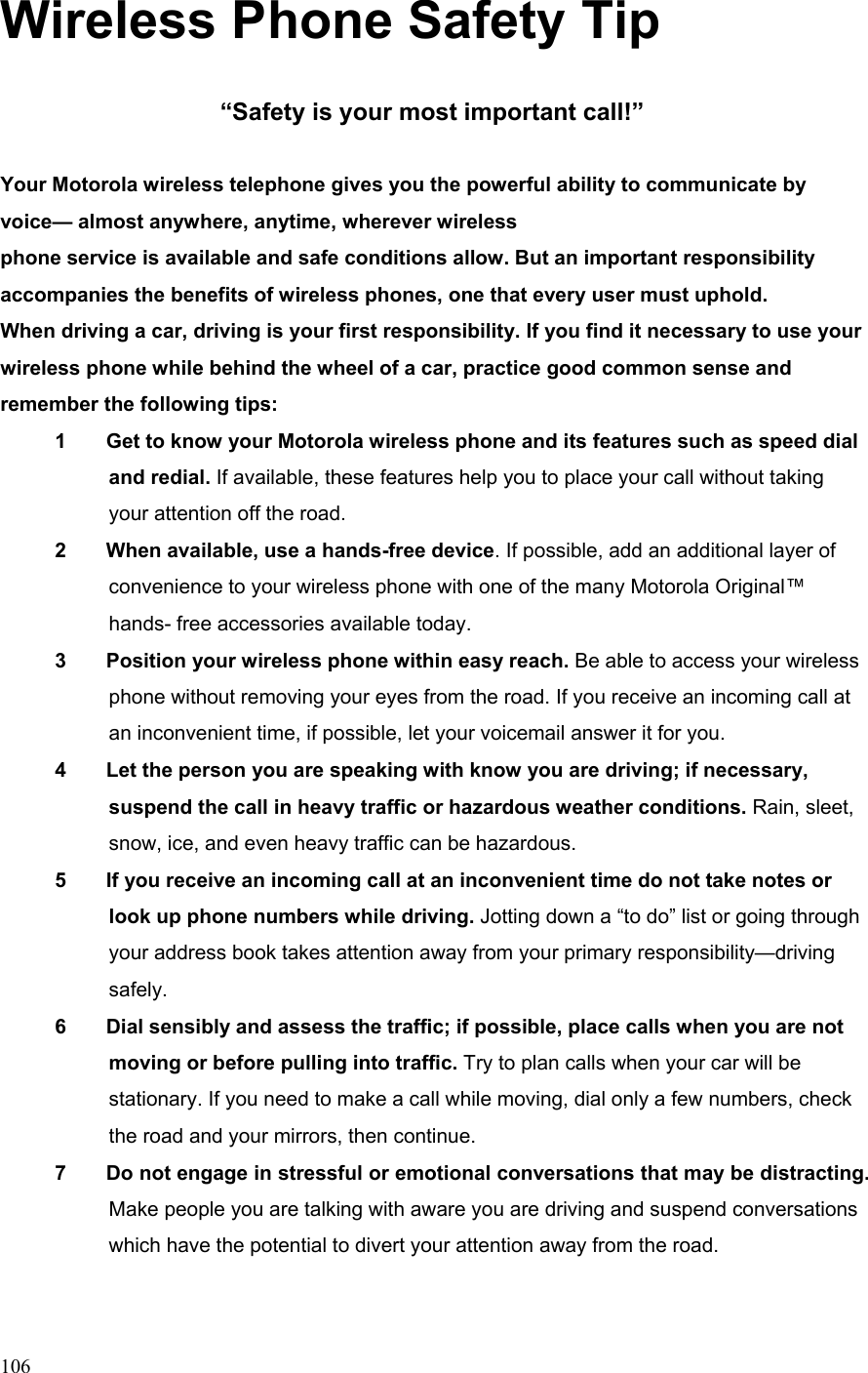  106Wireless Phone Safety Tip  “Safety is your most important call!”  Your Motorola wireless telephone gives you the powerful ability to communicate by voice— almost anywhere, anytime, wherever wireless phone service is available and safe conditions allow. But an important responsibility accompanies the benefits of wireless phones, one that every user must uphold. When driving a car, driving is your first responsibility. If you find it necessary to use your wireless phone while behind the wheel of a car, practice good common sense and remember the following tips: 1        Get to know your Motorola wireless phone and its features such as speed dial and redial. If available, these features help you to place your call without taking your attention off the road. 2        When available, use a hands-free device. If possible, add an additional layer of convenience to your wireless phone with one of the many Motorola Original™ hands- free accessories available today. 3        Position your wireless phone within easy reach. Be able to access your wireless phone without removing your eyes from the road. If you receive an incoming call at an inconvenient time, if possible, let your voicemail answer it for you. 4        Let the person you are speaking with know you are driving; if necessary, suspend the call in heavy traffic or hazardous weather conditions. Rain, sleet, snow, ice, and even heavy traffic can be hazardous. 5        If you receive an incoming call at an inconvenient time do not take notes or look up phone numbers while driving. Jotting down a “to do” list or going through your address book takes attention away from your primary responsibility—driving safely. 6        Dial sensibly and assess the traffic; if possible, place calls when you are not moving or before pulling into traffic. Try to plan calls when your car will be stationary. If you need to make a call while moving, dial only a few numbers, check the road and your mirrors, then continue. 7        Do not engage in stressful or emotional conversations that may be distracting. Make people you are talking with aware you are driving and suspend conversations which have the potential to divert your attention away from the road. 