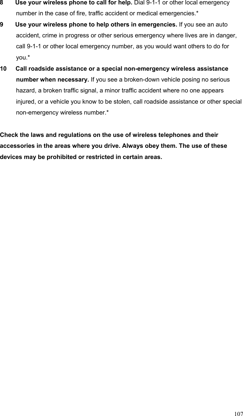  1078        Use your wireless phone to call for help. Dial 9-1-1 or other local emergency number in the case of fire, traffic accident or medical emergencies.* 9        Use your wireless phone to help others in emergencies. If you see an auto accident, crime in progress or other serious emergency where lives are in danger, call 9-1-1 or other local emergency number, as you would want others to do for you.* 10      Call roadside assistance or a special non-emergency wireless assistance number when necessary. If you see a broken-down vehicle posing no serious hazard, a broken traffic signal, a minor traffic accident where no one appears injured, or a vehicle you know to be stolen, call roadside assistance or other special non-emergency wireless number.*  Check the laws and regulations on the use of wireless telephones and their accessories in the areas where you drive. Always obey them. The use of these devices may be prohibited or restricted in certain areas.  