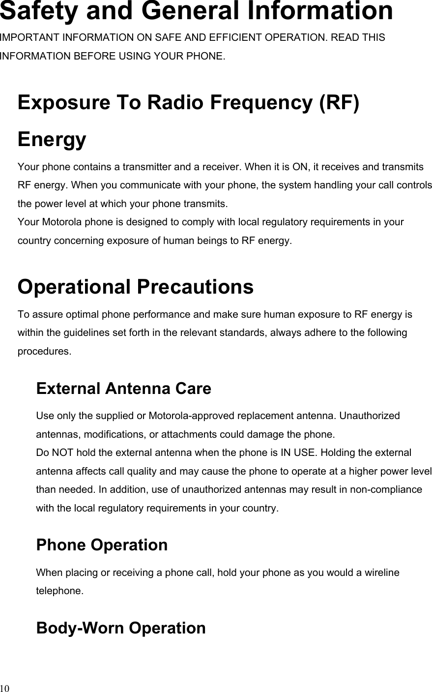  10Safety and General Information IMPORTANT INFORMATION ON SAFE AND EFFICIENT OPERATION. READ THIS INFORMATION BEFORE USING YOUR PHONE. Exposure To Radio Frequency (RF) Energy Your phone contains a transmitter and a receiver. When it is ON, it receives and transmits RF energy. When you communicate with your phone, the system handling your call controls the power level at which your phone transmits. Your Motorola phone is designed to comply with local regulatory requirements in your country concerning exposure of human beings to RF energy. Operational Precautions To assure optimal phone performance and make sure human exposure to RF energy is within the guidelines set forth in the relevant standards, always adhere to the following procedures. External Antenna Care Use only the supplied or Motorola-approved replacement antenna. Unauthorized antennas, modifications, or attachments could damage the phone. Do NOT hold the external antenna when the phone is IN USE. Holding the external antenna affects call quality and may cause the phone to operate at a higher power level than needed. In addition, use of unauthorized antennas may result in non-compliance with the local regulatory requirements in your country. Phone Operation When placing or receiving a phone call, hold your phone as you would a wireline telephone. Body-Worn Operation 