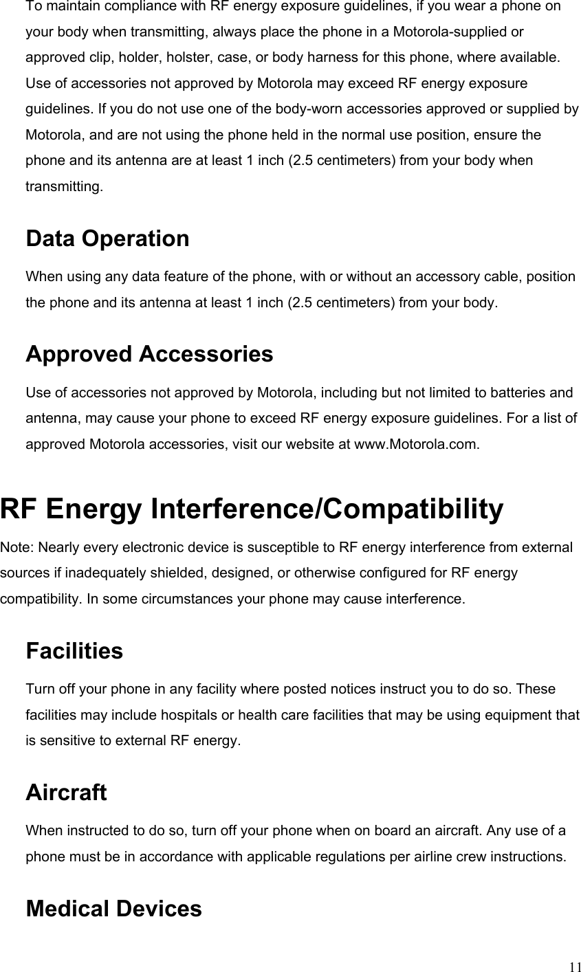  11To maintain compliance with RF energy exposure guidelines, if you wear a phone on your body when transmitting, always place the phone in a Motorola-supplied or approved clip, holder, holster, case, or body harness for this phone, where available. Use of accessories not approved by Motorola may exceed RF energy exposure guidelines. If you do not use one of the body-worn accessories approved or supplied by Motorola, and are not using the phone held in the normal use position, ensure the phone and its antenna are at least 1 inch (2.5 centimeters) from your body when transmitting. Data Operation When using any data feature of the phone, with or without an accessory cable, position the phone and its antenna at least 1 inch (2.5 centimeters) from your body. Approved Accessories Use of accessories not approved by Motorola, including but not limited to batteries and antenna, may cause your phone to exceed RF energy exposure guidelines. For a list of approved Motorola accessories, visit our website at www.Motorola.com. RF Energy Interference/Compatibility Note: Nearly every electronic device is susceptible to RF energy interference from external sources if inadequately shielded, designed, or otherwise configured for RF energy compatibility. In some circumstances your phone may cause interference. Facilities Turn off your phone in any facility where posted notices instruct you to do so. These facilities may include hospitals or health care facilities that may be using equipment that is sensitive to external RF energy. Aircraft When instructed to do so, turn off your phone when on board an aircraft. Any use of a phone must be in accordance with applicable regulations per airline crew instructions. Medical Devices 