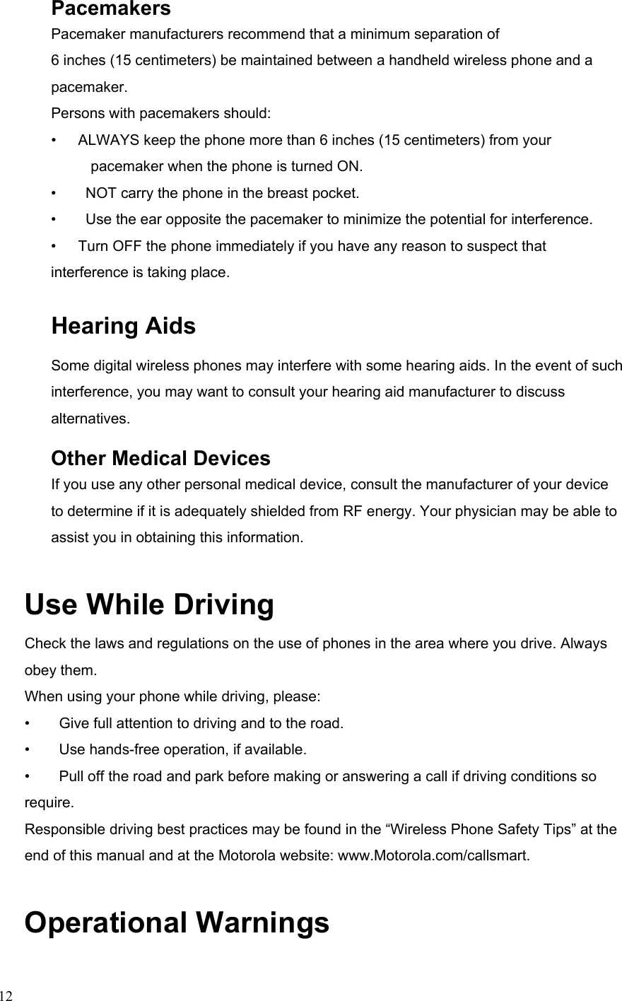  12Pacemakers Pacemaker manufacturers recommend that a minimum separation of 6 inches (15 centimeters) be maintained between a handheld wireless phone and a pacemaker. Persons with pacemakers should: •      ALWAYS keep the phone more than 6 inches (15 centimeters) from your pacemaker when the phone is turned ON. •        NOT carry the phone in the breast pocket. •        Use the ear opposite the pacemaker to minimize the potential for interference. •      Turn OFF the phone immediately if you have any reason to suspect that interference is taking place. Hearing Aids Some digital wireless phones may interfere with some hearing aids. In the event of such interference, you may want to consult your hearing aid manufacturer to discuss alternatives. Other Medical Devices If you use any other personal medical device, consult the manufacturer of your device to determine if it is adequately shielded from RF energy. Your physician may be able to assist you in obtaining this information. Use While Driving Check the laws and regulations on the use of phones in the area where you drive. Always obey them. When using your phone while driving, please: •        Give full attention to driving and to the road. •        Use hands-free operation, if available. •        Pull off the road and park before making or answering a call if driving conditions so require. Responsible driving best practices may be found in the “Wireless Phone Safety Tips” at the end of this manual and at the Motorola website: www.Motorola.com/callsmart. Operational Warnings 